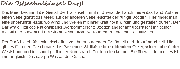 Die Ostseehalbinsel Darß Das Meer bestimmt die Gestalt der Halbinsel, formt und verändert auch heute das Land. Auf der einen Seite glänzt das Meer, auf der anderen Seite leuchtet der ruhige Bodden. Hier findet man eine unberührte Natur, wo Wind und Wellen mit ihrer Kraft noch wirken und gestalten dürfen. Der Darßwald, Teil des Nationalparks „Vorpommersche Boddenlandschaft“ überrascht mit seiner Vielfalt und präsentiert am Strand seine bizarr verformten Bäume, die Windflüchter. Der Darß bietet Küstenlandschaften von herausragender Schönheit und Ursprünglichkeit. Hier gibt es für jeden Geschmack das Passende: Steilküste in leuchtendem Ocker, wilder unberührter Weststrand und feinsandiger flacher Nordstrand. Doch baden können Sie überall, denn eines ist immer gleich: Das salzige Wasser der Ostsee. 