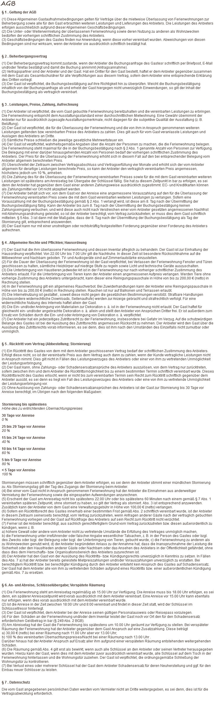 AGB § 1 . Geltung der AGB (1) Diese Allgemeinen Gastaufnahmebedingungen gelten für Verträge über die mietweise Überlassung von Ferienwohnungen zur Beherbergung sowie alle für den Gast erbrachten weiteren Leistungen und Lieferungen des Anbieters. Die Leistungen des Anbieters erfolgen ausschließlich aufgrund dieser Allgemeinen Geschäftsbedingungen. (2) Die Unter- oder Weitervermietung der überlassenen Ferienwohnung sowie deren Nutzung zu anderen als Wohnzwecken bedürfen der vorherigen schriftlichen Zustimmung des Anbieters. (3) Geschäftsbedingungen des Gastes finden nur Anwendung, wenn diese vorher vereinbart wurden. Abweichungen von diesen Bedingungen sind nur wirksam, wenn der Anbieter sie ausdrücklich schriftlich bestätigt hat. § 2 . Beherbergungsvertrag (1) Der Beherbergungsvertrag kommt zustande, wenn der Anbieter die Buchungsanfrage des Gastesr schriftlich per Briefpost, E-Mail und/oder Telefax bestätigt und damit die Buchung annimmt (Antragsannahme). (2) Vertragspartner sind der Anbieter und der Gast. Hat ein Dritter für den Gast bestellt, haftet er dem Anbieter gegenüber zusammen mit dem Gast als Gesamtschuldner für alle Verpflichtungen aus diesem Vertrag, sofern dem Anbieter eine entsprechende Erklärung des Dritten vorliegt. (3) Der Gast ist verpflichtet, die Buchungsbestätigung auf ihre Richtigkeit hin zu überprüfen. Weicht die Buchungsbestätigung inhaltlich von der Buchungsanfrage ab und erhebt der Gast hiergegen nicht unverzüglich Einwendungen, so gilt der Inhalt der Buchungsbestätigung als vertraglich vereinbart. § 3 . Leistungen, Preise, Zahlung, Aufrechnung (1) Der Anbieter ist verpflichtet, die vom Gast gebuchte Ferienwohnung bereitzuhalten und die vereinbarten Leistungen zu erbringen. Die Ferienwohnung entspricht dem Ausstattungsstandard einer durchschnittlichen Mietwohnung. Eine Gewähr übernimmt der Anbieter nur für ausdrücklich zugesagte Ausstattungsmerkmale, nicht dagegen für die subjektive Qualität der Ausstattung (z. B. Belüftung). (2) Der Gast ist verpflichtet, die für die Überlassung der Ferienwohnung und die von ihm in Anspruch genommenen weiteren Leistungen geltenden bzw. vereinbarten Preise des Anbieters zu zahlen. Dies gilt auch für vom Gast veranlasste Leistungen und Auslagen des Anbieters an Dritte. (3) Sämtliche Preise schließen die jeweilige gesetzliche Mehrwertsteuer ein. (4) Der Gast ist verpflichtet, wahrheitsgemäße Angaben über die Anzahl der Personen zu machen, die die Ferienwohnung belegen. Die Ferienwohnung steht maximal für die in der Buchungsbestätigung nach § 2 Abs. 1 genannte Anzahl von Personen zur Verfügung. Die Belegung mit einer darüber hinausgehenden Anzahl von Personen bedarf der vorherigen schriftlichen Zustimmung des Anbieters. Der Preis für die Überlassung der Ferienwohnung erhöht sich in diesem Fall auf den bei entsprechender Belegung vom Anbieter allgemein berechneten Preis. (5) Überschreitet der Zeitraum zwischen Vertragsabschluss und Vertragserfüllung vier Monate und erhöht sich der vom Anbieter allgemein für derartige Leistungen berechnete Preis, so kann der Anbieter den vertraglich vereinbarten Preis angemessen, höchstens jedoch um 10 %, anheben. (6) Die Zahlung des für die Überlassung der Ferienwohnung vereinbarten Preises sowie für die mit dem Gast vereinbarten weiteren Leistungen ist spätestens am Anreisetag bei Übergabe der Schlüssel fällig. Sie hat zu diesem Zeitpunkt in bar zu erfolgen, es sei denn der Anbieter hat gegenüber dem Gast einer anderen Zahlungsweise ausdrücklich zugestimmt. EC- und Kreditkarten können als Zahlungsmittel vor Ort nicht akzeptiert werden. (7) Der Anbieter behält sich vor, von dem Gast vor der Anreise eine angemessene Vorauszahlung auf den für die Überlassung der Ferienwohnung vereinbarten Preis sowie die mit dem Gast vereinbarten weiteren Leistungen zu verlangen. Sofern eine Vorauszahlung mit der Buchungsbestätigung gemäß § 2 Abs. 1 verlangt wird, ist diese am 8. Tag nach der Übermittlung der Buchungsbestätigung fällig. Kann der Anbieter bis zum 8. Tag nach der Übermittlung der Buchungsbestätigung keinen Zahlungseingang verbuchen, und wird diese auch nicht nach Verstreichen einer vom Anbieter gesetzten angemessenen Nachfrist mit Ablehnungsandrohung geleistet, so ist der Anbieter berechtigt, vom Vertrag zurückzutreten; er muss dies dem Gast schriftlich mitteilen. § 5 Abs. 3 ist dann mit der Maßgabe, dass der 8. Tag nach der Übermittlung der Buchungsbestätigung als Tag der Stornierung gilt, entsprechend anzuwenden. (8) Der Gast kann nur mit einer unstreitigen oder rechtskräftig festgestellten Forderung gegenüber einer Forderung des Anbieters aufrechnen. § 4 . Allgemeine Rechte und Pflichten; Hausordnung (1) Der Gast hat die ihm überlassene Ferienwohnung und dessen Inventar pfleglich zu behandeln. Der Gast ist zur Einhaltung der Hausordnung verpflichtet. Von 22.00 Uhr bis 7.00 Uhr gilt die Nachtruhe. In dieser Zeit ist besondere Rücksichtnahme auf die Mitbewohner und Nachbarn geboten. TV- und Audiogeräte sind auf Zimmerlautstärke einzustellen. (2) Für die Dauer der Überlassung der Ferienwohnung ist der Gast verpflichtet, bei Verlassen der Ferienwohnung Fenster und Türen geschlossen zu halten, sämtliche Heizkörper auf niedrige Stufe zu regeln sowie Licht und technische Geräte auszuschalten. (3) Die Unterbringung von Haustieren jedweder Art ist in der Ferienwohnung nur nach vorheriger schriftlicher Zustimmung des Anbieters erlaubt. Für die Unterbringung von Tieren kann der Anbieter einen angemessenen Aufpreis verlangen. Werden Tiere ohne vorherige Zustimmung des Anbieters untergebracht, kann dieser eine Reinigungspauschale in Höhe von bis zu 200,00 € (netto) in Rechnung stellen. (4) In der Ferienwohnung gilt ein allgemeines Rauchverbot. Bei Zuwiderhandlungen kann der Anbieter eine Reinigungspauschale in Höhe von bis zu 200,00 € (netto) in Rechnung stellen. Rauchen ist nur auf Balkonen und Terrassen erlaubt. (5) Die Internetnutzung ist gestattet , soweit diese nicht gegen die gesetzlichen Bestimmungen verstößt. Strafbare Handlungen (insbesondere widerrechtliche Downloads, Seitenaufrufe) werden zur Anzeige gebracht und strafrechtlich verfolgt. Für eine widerrechtliche Nutzung des Internets haftet allein der Gast. (6) Die Ein- und/oder Anbringung von Materialien zur Dekoration o. ä. ist in der Ferienwohnung nicht erlaubt. Der Gast haftet für gleichwohl ein- und/oder angebrachte Dekoration o. ä. allein und stellt den Anbieter von Ansprüchen Dritter frei. Er ist außerdem zum Ersatz von Schäden durch die Ein- und oder Anbringung von Dekoration o. ä. verpflichtet. (7) Der Anbieter hat ein jederzeitiges Zutrittsrecht zu der Ferienwohnung, insbesondere bei Gefahr im Verzug. Auf die schutzwürdigen Belange des Gastes ist bei der Ausübung des Zutrittsrechts angemessen Rücksicht zu nehmen. Der Anbieter wird den Gast über die Ausübung des Zutrittsrechts vorab informieren, es sei denn, dies ist ihm nach den Umständen des Einzelfalls nicht zumutbar oder unmöglich. § 5 . Rücktritt vom Vertrag (Abbestellung; Stornierung) (1) Ein Rücktritt des Gastes von dem mit dem Anbieter geschlossenen Vertrag bedarf der schriftlichen Zustimmung des Anbieters. Erfolgt diese nicht, so ist der vereinbarte Preis aus dem Vertrag auch dann zu zahlen, wenn der Kunde vertragliche Leistungen nicht in Anspruch nimmt. Dies gilt nicht in Fällen des Leistungsverzuges des Anbieters oder einer von ihm zu vertretenden Unmöglichkeit der Leistungserbringung. (2) Der Gast kann, ohne Zahlungs- oder Schadensersatzansprüche des Anbieters auszulösen, von dem Vertrag nur zurücktreten, sofern zwischen ihm und dem Anbieter die Rücktrittsmöglichkeit bis zu einem bestimmten Termin schriftlich vereinbart wurde. Dieses Rücktrittsrecht des Gastes erlischt, wenn er nicht bis zum vereinbarten Termin sein Recht zum Rücktritt schriftlich gegenüber dem Anbieter ausübt, es sei denn es liegt ein Fall des Leistungsverzuges des Anbieters oder eine von ihm zu vertretende Unmöglichkeit der Leistungserbringung vor. (3) Ohne Auslösung von Zahlungs- oder Schadensersatzansprüchen des Anbieters ist der Gast zur Stornierung bis 30 Tage vor Anreise berechtigt, im Übrigen nach den folgenden Maßgaben: Stornierung bis spätestens  Höhe des zu entrichtenden Übernachtungspreises 30 Tage vor Anreise  0 % 25 bis 29 Tage vor Anreise  20 % 15 bis 24 Tage vor Anreise  40 % 10 bis 14 Tage vor Anreise  60 % 5 bis 9 Tage vor Anreise  80 % < 5 Tage vor Anreise  100 % Stornierungen müssen schriftlich gegenüber dem Anbieter erfolgen, es sei denn der Anbieter stimmt einer mündlichen Stornierung zu. Als Stornierungstag gilt der Tag des Zugangs der Stornierung beim Anbieter. (4) Bei einer vom Gast nicht in Anspruch genommenen Ferienwohnung hat der Anbieter die Einnahmen aus anderweitiger Vermietung der Ferienwohnung sowie die eingesparten Aufwendungen anzurechnen. (5) Erscheint der Gast am Anreisetag nicht bis spätestens 22.00 Uhr oder bis spätestens 60 Minuten nach einem gemäß § 7 Abs. 1 vereinbarten späteren Zeitpunkt, ohne storniert zu haben, so gilt der Vertrag als storniert. Abs. 3 ist entsprechend anzuwenden. Zusätzlich kann der Anbieter von dem Gast eine Verwaltungsgebühr in Höhe von 100,00 € (netto) verlangen. (6) Sofern ein Rücktrittsrecht des Gastes innerhalb einer bestimmten Frist gemäß Abs. 2 schriftlich vereinbart wurde, ist der Anbieter in diesem Zeitraum seinerseits berechtigt, vom Vertrag zurückzutreten, wenn Anfragen anderer Gäste nach der vertraglich gebuchten Ferienwohnung vorliegen und der Gast auf Rückfrage des Anbieters auf sein Recht zum Rücktritt nicht verzichtet. (7) Ferner ist der Anbieter berechtigt, aus sachlich gerechtfertigtem Grund vom Vertrag zurückzutreten bzw. diesen außerordentlich zu kündigen, wenn z. B. a) höhere Gewalt oder andere vom Anbieter nicht zu vertretende Umstände die Erfüllung des Vertrages unmöglich machen, b) die Ferienwohnung unter irreführender oder falscher Angabe wesentlicher Tatsachen, z. B. in der Person des Gastes oder bzgl. des Zwecks oder bzgl. der Belegung oder bzgl. der Unterbringung von Tieren, gebucht wurde, c) die Ferienwohnung zu anderen als zu Wohnzwecken genutzt wird, d) der Anbieter begründeten Anlass zu der Annahme hat, dass die Inanspruchnahme der Leistung die Sicherheit oder den Hausfrieden anderer Gäste oder Nachbarn oder das Ansehen des Anbieters in der Öffentlichkeit gefährdet, ohne dass dies dem Herrschafts- bzw. Organisationsbereich des Anbieters zuzurechnen ist. (8) Der Anbieter hat den Gast von der Ausübung des Rücktritts- bzw. Kündigungsrechts unverzüglich in Kenntnis zu setzen. In Fällen des Abs. 7 a) hat der Anbieter bereits geleistete Mietpreiszahlungen und/oder Vorauszahlungen unverzüglich zu erstatten. Bei berechtigtem Rücktritt bzw. bei berechtigter Kündigung durch den Anbieter entsteht kein Anspruch des Gastes auf Schadensersatz. Der Gast hat dem Anbieter alle von ihm zu vertretenden Schäden aufgrund eines Rücktritts bzw. einer außerordentlichen Kündigung gemäß Abs. 7 zu ersetzen. § 6. An- und Abreise, Schlüsselübergabe; Verspätete Räumung (1) Die Ferienwohnung steht am Anreisetag regelmäßig ab 15.00 Uhr zur Verfügung. Die Anreise muss bis 18.00 Uhr erfolgen, es sei denn, ein späterer Anreisezeitpunkt wird vorab ausdrücklich mit dem Anbieter vereinbart. Eine Anreise vor 15.00 Uhr kann ebenfalls nur erfolgen, wenn dies vorab ausdrücklich mit dem Anbieter vereinbart wurde. (2) Ist die Anreise in der Zeit zwischen 18:00 Uhr und 8:00 vereinbart und findet in dieser Zeit statt, wird der Schlüssel im Schlüsseltresor hinterlegt. (3) Der Gast ist verpflichtet, dem Anbieter bei der Anreise seinen gültigen Personalausweis oder Reisepass vorzulegen. (4) Für den Schäden an der Ferienwohnung und/oder dem Inventar leistet der Gast noch vor Ort den für den Schadensersatz erforderlichen Geldbetrag in bar (§ 249 Abs. 2 BGB). (5) Am Abreisetag hat der Gast die Ferienwohnung bis spätestens um 10.00 Uhr geräumt zur Verfügung zu stellen. Bei verspäteter Räumung der Ferienwohnung hat der Anbieter gegenüber dem Gast Anspruch auf eine Zusatzzahlung. Diese beträgt a) 30,00 € (netto) bei einer Räumung nach 11.00 Uhr aber vor 13.00 Uhr; b) 100 % des vereinbarten Übernachtungspreises/Nacht bei einer Räumung nach 13.00 Uhr .  Darüber hinaus hat der Anbieter Anspruch auf Ersatz aller ihm aufgrund einer verspäteten Räumung entstehenden weitergehenden Schäden. (6) Die Räumung gemäß Abs. 4 gilt erst als bewirkt, wenn auch alle Schlüssel an den Anbieter oder seinen Vertreter herausgegeben wurden. Hierzu kann der Gast, wenn dies mit dem Anbieter zuvor ausdrücklich vereinbart wurde, alle Schlüssel auf dem Tisch in der Ferienwohnung hinterlassen und die Wohnungstür zuziehen. Der Gast ist verpflichtet, die ordnungsgemäße Schließung der Wohnungstür zu kontrollieren. (7) Bei Verlust eines oder mehrerer Schlüssel hat der Gast dem Anbieter Schadensersatz für deren Neuherstellung und ggf. für den Einbau neuer Schlösser zu leisten. § 7 . Datenschutz Die vom Gast angegebenen persönlichen Daten werden vom Vermieter nicht an Dritte weitergegeben, es sei denn, dies ist für die Vertragsabwicklung erforderlich. 
