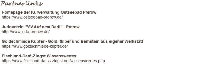 Partnerlinks Homepage der Kurverwaltung Ostseebad Prerow https://www.ostseebad-prerow.de/ Judoverein "SV Auf dem Darß" - Prerow http://www.judo-prerow.de/ Goldschmiede Kupfer - Gold, Silber und Bernstein aus eigener Werkstatt https://www.goldschmiede-kupfer.de/ Fischland-Darß-Zingst Wissenswertes https://www.fischland-darss-zingst.net/wissenswertes.php 