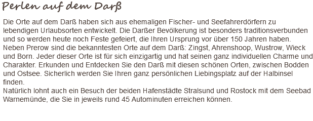 Perlen auf dem Darß Die Orte auf dem Darß haben sich aus ehemaligen Fischer- und Seefahrerdörfern zu lebendigen Urlaubsorten entwickelt. Die Darßer Bevölkerung ist besonders traditionsverbunden und so werden heute noch Feste gefeiert, die Ihren Ursprung vor über 150 Jahren haben. Neben Prerow sind die bekanntesten Orte auf dem Darß: Zingst, Ahrenshoop, Wustrow, Wieck und Born. Jeder dieser Orte ist für sich einzigartig und hat seinen ganz individuellen Charme und Charakter. Erkunden und Entdecken Sie den Darß mit diesen schönen Orten, zwischen Bodden und Ostsee. Sicherlich werden Sie Ihren ganz persönlichen Liebingsplatz auf der Halbinsel finden. Natürlich lohnt auch ein Besuch der beiden Hafenstädte Stralsund und Rostock mit dem Seebad Warnemünde, die Sie in jeweils rund 45 Autominuten erreichen können. 