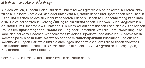 Aktiv in der Natur Auf den Wellen, auf dem Deich, auf dem Drahtesel – es gibt viele Möglichkeiten in Prerow aktiv zu sein. Ob beim Nordic Walking oder unter Wasser, Naturerleben und Sport gehen hier Hand in Hand und machen beides zu einem besonderen Erlebnis. Schon bei Sonnenaufgang kann man erste Aktive bei sanften Qui-Gong-Übungen am Strand sehen. Eine von vielen Möglichkeiten, die Natur zum Fitnessstudio zu machen. Ein Klassiker auf dem flachen Land sind die zahlreichen Routen um Spazierengehen, Nordic Walking oder Radfahren. Wer die Herausforderung liebt, kann sich bei verschiedenen Wettbewerben beweisen. Sportsfreunde aus allen Bundesländern kommen jährlich beim Darß-Marathon oder beim Nationalparklauf zusammen und erleben kollektiv den urigen Darßwald und die anmutigen Boddenwiesen. Am Strand finden Volleyball- und Handballturniere statt. Für Wasserratten gibt es ein großes Angebot an Tauchgängen, Katamaranfahrten oder Surfkursen. Oder aber, Sie lassen einfach Ihre Seele in der Natur baumel. 