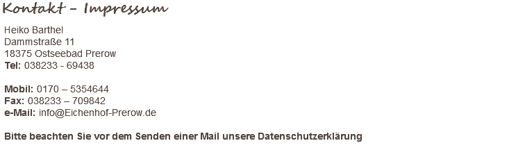 Kontakt - Impressum Heiko Barthel Dammstraße 11 18375 Ostseebad Prerow Tel: 038233 - 69438 Mobil: 0170 – 5354644 Fax: 038233 – 709842 e-Mail: info@Eichenhof-Prerow.de Bitte beachten Sie vor dem Senden einer Mail unsere Datenschutzerklärung 