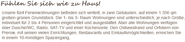 Fühlen Sie sich wie zu Haus! Unsere fünf Ferienwohnungen befinden sich verteilt, in zwei Gebäuden, auf einem 1.350 qm großen grünen Grundstück. Die 1- bis 3- Raum Wohnungen sind unterschiedlich, je nach Größe, individuell für 2 bis 4 Personen eingerichtet und ausgestattet. Aber alle Wohnungen verfügen über Dusche/WC, Radio, SAT-TV und einer Küchenzeile. Den Ostseestrand und Ortskern von Prerow, mit seinen vielen Einrichtungen, Restaurants und Einkaufsmöglichkeiten, erreichen Sie in einem 10-minütigen Spaziergang. 